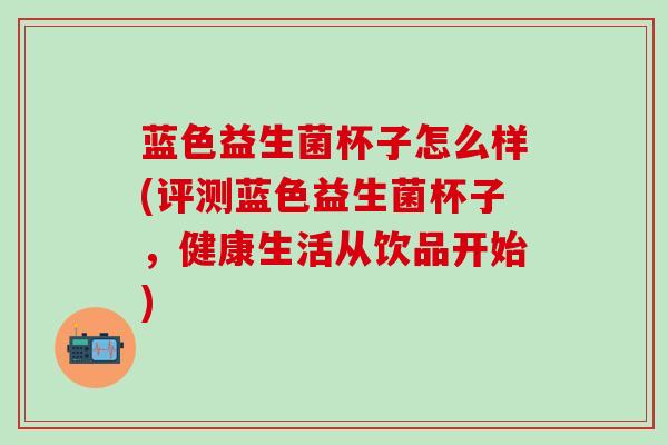 蓝色益生菌杯子怎么样(评测蓝色益生菌杯子，健康生活从饮品开始)