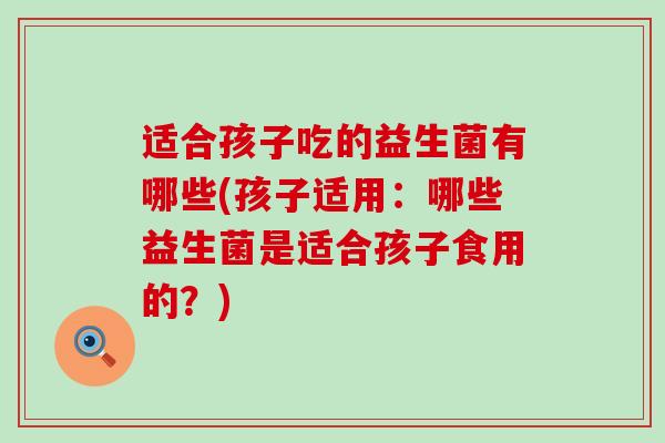 适合孩子吃的益生菌有哪些(孩子适用：哪些益生菌是适合孩子食用的？)