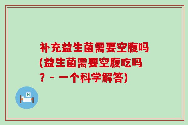 补充益生菌需要空腹吗(益生菌需要空腹吃吗?- 一个科学解答) 补充益生菌需要空腹吗(益生菌需要空腹吃吗?- 一个科学解答)