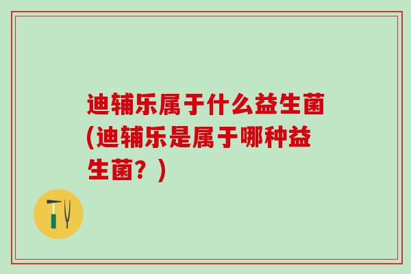 迪辅乐属于什么益生菌(迪辅乐是属于哪种益生菌？)
