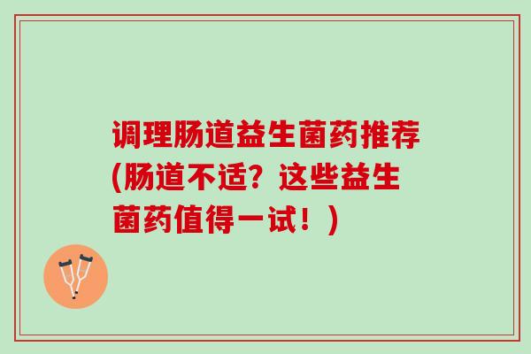 调理肠道益生菌药推荐(肠道不适？这些益生菌药值得一试！)