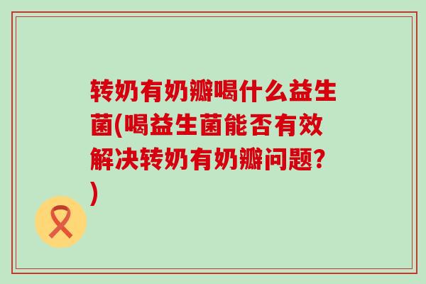 转奶有奶瓣喝什么益生菌(喝益生菌能否有效解决转奶有奶瓣问题？)