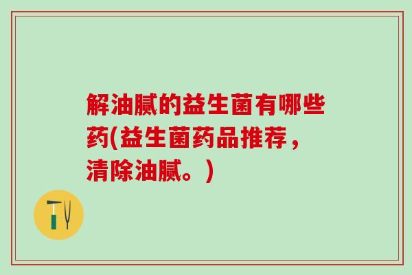 解油腻的益生菌有哪些药(益生菌药品推荐，清除油腻。)