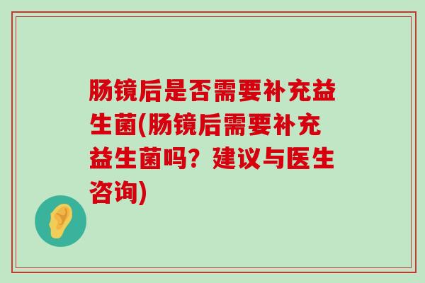 肠镜后是否需要补充益生菌(肠镜后需要补充益生菌吗？建议与医生咨询)