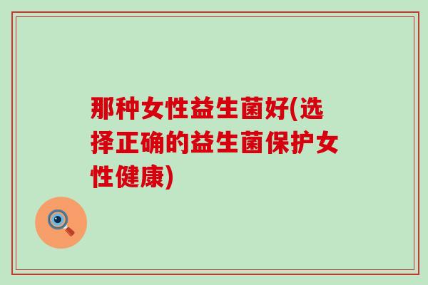 那种女性益生菌好(选择正确的益生菌保护女性健康)