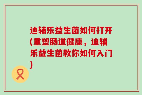 迪辅乐益生菌如何打开(重塑肠道健康，迪辅乐益生菌教你如何入门)