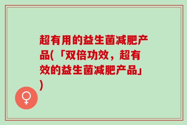 超有用的益生菌减肥产品(「双倍功效，超有效的益生菌减肥产品」)