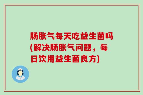肠胀气每天吃益生菌吗(解决肠胀气问题，每日饮用益生菌良方)