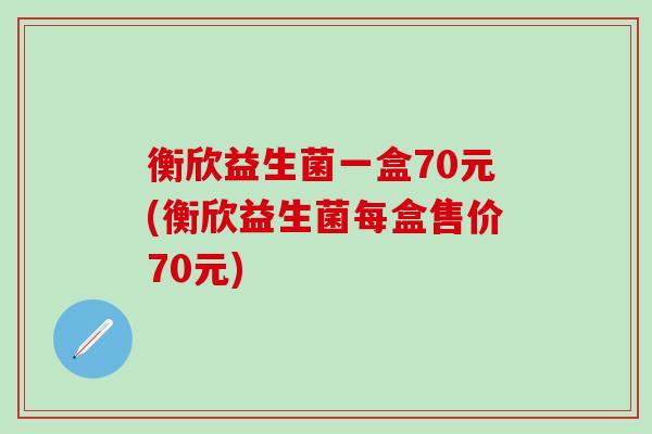 衡欣益生菌一盒70元(衡欣益生菌每盒售价70元)