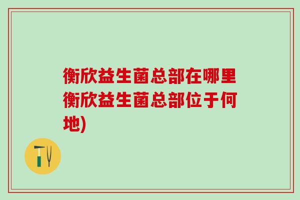 衡欣益生菌总部在哪里衡欣益生菌总部位于何地)