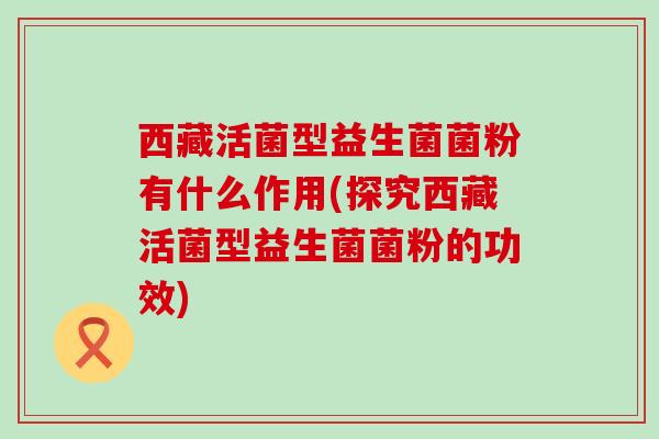 西藏活菌型益生菌菌粉有什么作用(探究西藏活菌型益生菌菌粉的功效)