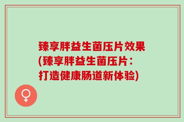 臻享胖益生菌压片效果(臻享胖益生菌压片：打造健康肠道新体验)