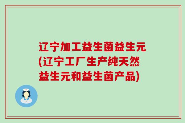 辽宁加工益生菌益生元(辽宁工厂生产纯天然益生元和益生菌产品)