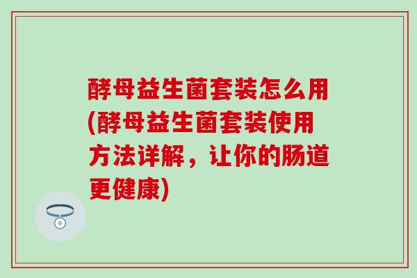 酵母益生菌套装怎么用(酵母益生菌套装使用方法详解，让你的肠道更健康)
