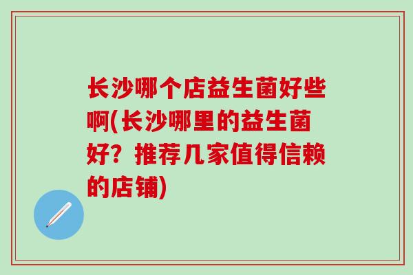长沙哪个店益生菌好些啊(长沙哪里的益生菌好？推荐几家值得信赖的店铺)