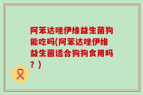 阿苯达唑伊维益生菌狗能吃吗(阿苯达唑伊维益生菌适合狗狗食用吗？)