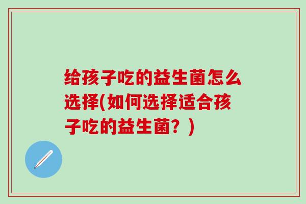 给孩子吃的益生菌怎么选择(如何选择适合孩子吃的益生菌？)