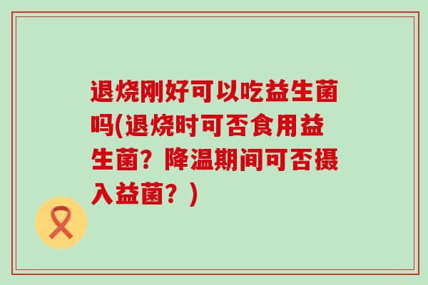 退烧刚好可以吃益生菌吗(退烧时可否食用益生菌?降温期间可否摄入益菌?) 退烧刚好可以吃益生菌吗(退烧时可否食用益生菌?降温期间可否摄入益菌?)