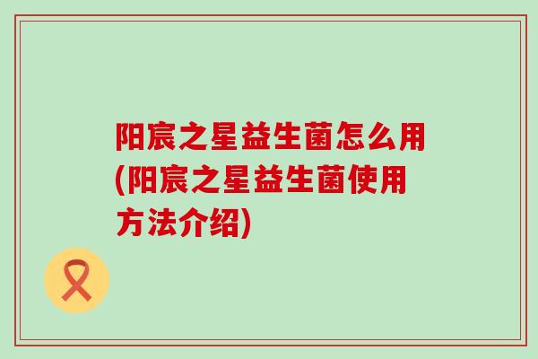 阳宸之星益生菌怎么用(阳宸之星益生菌使用方法介绍)