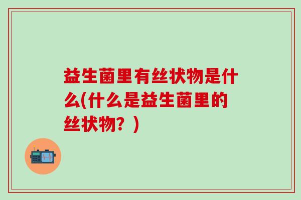 益生菌里有丝状物是什么(什么是益生菌里的丝状物？)