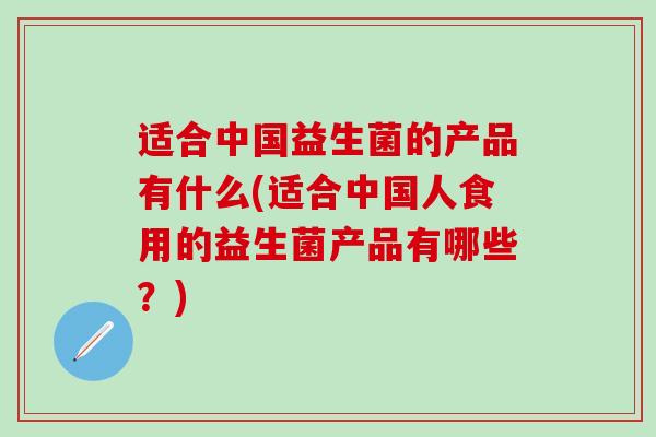 适合中国益生菌的产品有什么(适合中国人食用的益生菌产品有哪些？)