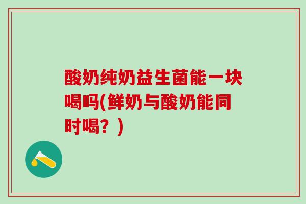 酸奶纯奶益生菌能一块喝吗(鲜奶与酸奶能同时喝？)
