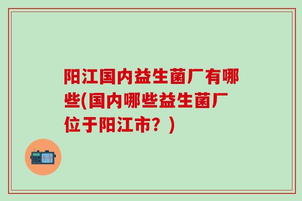 阳江国内益生菌厂有哪些(国内哪些益生菌厂位于阳江市？)