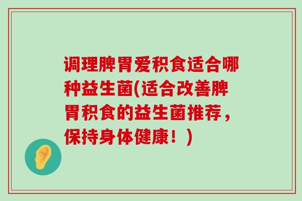 调理脾胃爱积食适合哪种益生菌(适合改善脾胃积食的益生菌推荐，保持身体健康！)