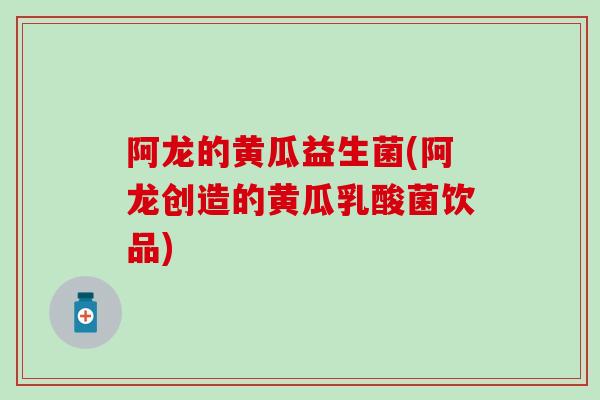 阿龙的黄瓜益生菌(阿龙创造的黄瓜乳酸菌饮品)