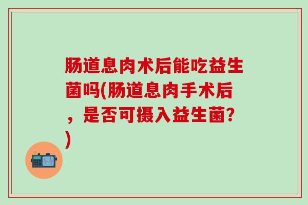 肠道息肉术后能吃益生菌吗(肠道息肉手术后，是否可摄入益生菌？)