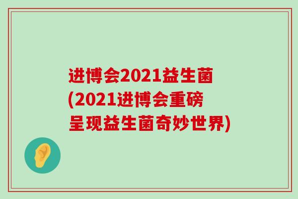进博会2021益生菌(2021进博会重磅呈现益生菌奇妙世界) 进博会2021益生菌(2021进博会重磅呈现益生菌奇妙世界)