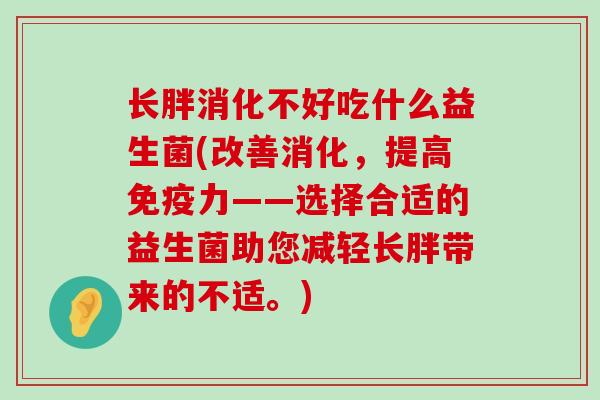 长胖消化不好吃什么益生菌(改善消化，提高免疫力——选择合适的益生菌助您减轻长胖带来的不适。)