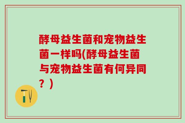 酵母益生菌和宠物益生菌一样吗(酵母益生菌与宠物益生菌有何异同？)