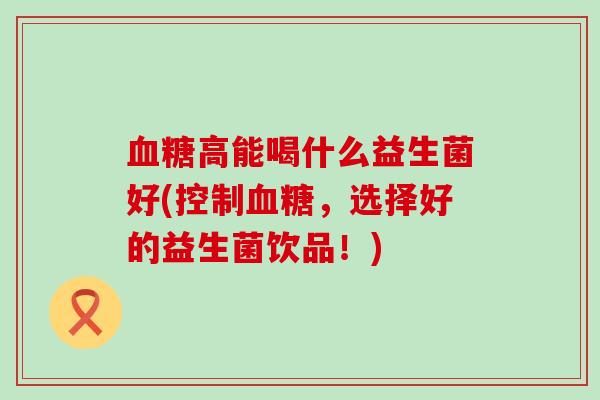 血糖高能喝什么益生菌好(控制血糖，选择好的益生菌饮品！)