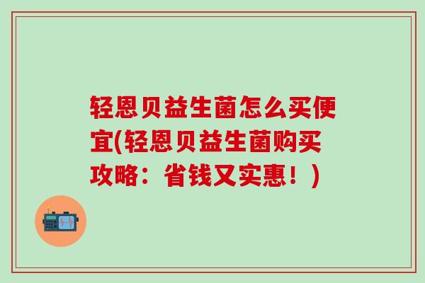 轻恩贝益生菌怎么买便宜(轻恩贝益生菌购买攻略：省钱又实惠！)