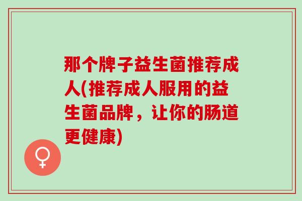 那个牌子益生菌推荐成人(推荐成人服用的益生菌品牌，让你的肠道更健康)
