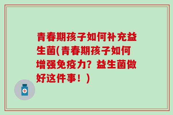 青春期孩子如何补充益生菌(青春期孩子如何增强免疫力？益生菌做好这件事！)