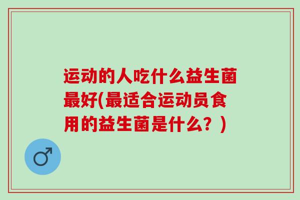 运动的人吃什么益生菌好(适合运动员食用的益生菌是什么?) 运动的人吃什么益生菌好(适合运动员食用的益生菌是什么?)