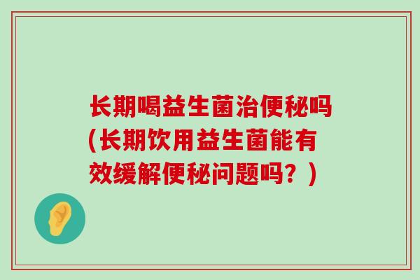 长期喝益生菌吗(长期饮用益生菌能有效缓解问题吗？)