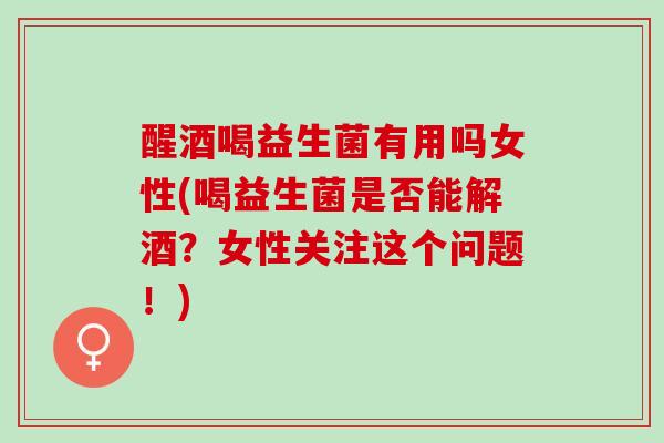 醒酒喝益生菌有用吗女性(喝益生菌是否能解酒？女性关注这个问题！)