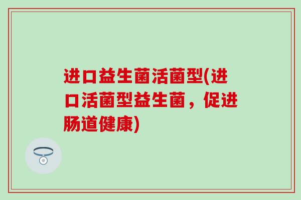 进口益生菌活菌型(进口活菌型益生菌，促进肠道健康)