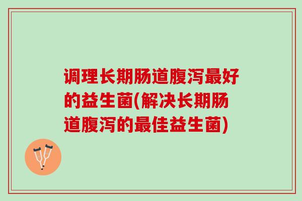 调理长期肠道腹泻最好的益生菌(解决长期肠道腹泻的最佳益生菌)