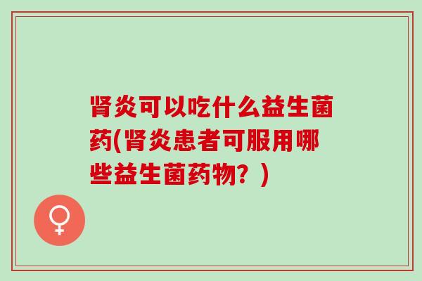 肾炎可以吃什么益生菌药(肾炎患者可服用哪些益生菌药物？)