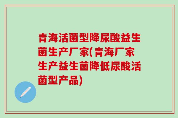青海活菌型降尿酸益生菌生产厂家(青海厂家生产益生菌降低尿酸活菌型产品)