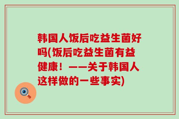 韩国人饭后吃益生菌好吗(饭后吃益生菌有益健康！——关于韩国人这样做的一些事实)