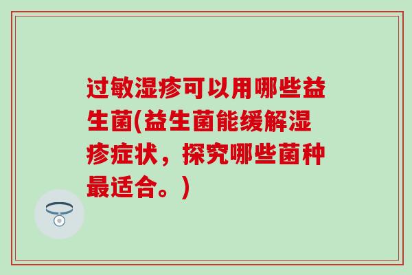 过敏湿疹可以用哪些益生菌(益生菌能缓解湿疹症状，探究哪些菌种最适合。)
