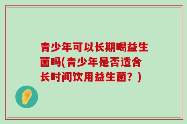 青少年可以长期喝益生菌吗(青少年是否适合长时间饮用益生菌?) 青少年可以长期喝益生菌吗(青少年是否适合长时间饮用益生菌?)