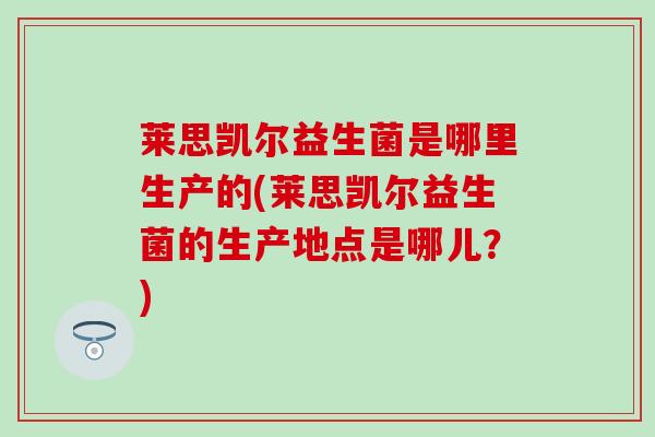 莱思凯尔益生菌是哪里生产的(莱思凯尔益生菌的生产地点是哪儿？)