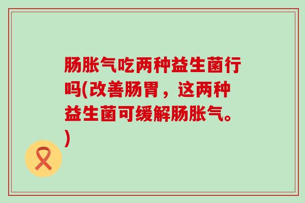 肠胀气吃两种益生菌行吗(改善肠胃，这两种益生菌可缓解肠胀气。)