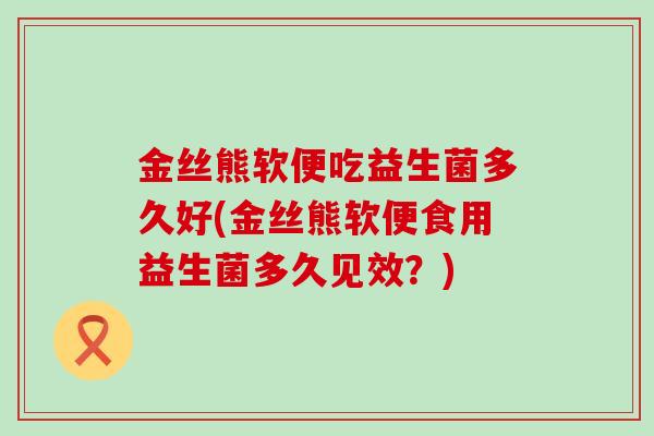 金丝熊软便吃益生菌多久好(金丝熊软便食用益生菌多久见效？)